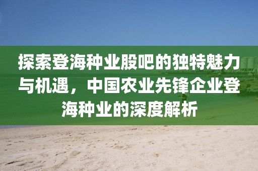 探索登海种业股吧的独特魅力与机遇，中国农业先锋企业登海种业的深度解析