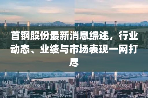 首鋼股份最新消息綜述，行業動態、業績與市場表現一網打盡