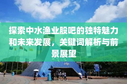 探索中水漁業股吧的獨特魅力和未來發展，關鍵詞解析與前景展望