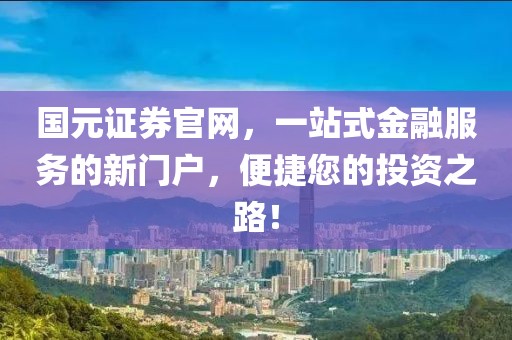 国元证券官网，一站式金融服务的新门户，便捷您的投资之路！