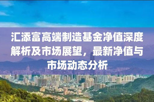 汇添富高端制造基金净值深度解析及市场展望，最新净值与市场动态分析