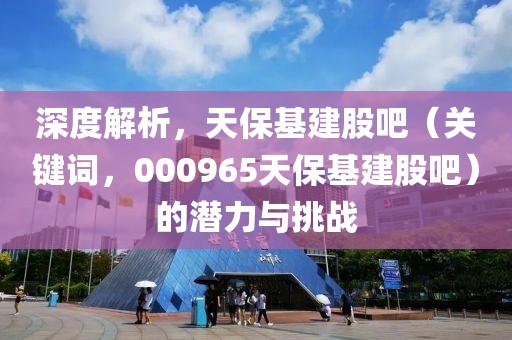 深度解析，天保基建股吧（关键词，000965天保基建股吧）的潜力与挑战