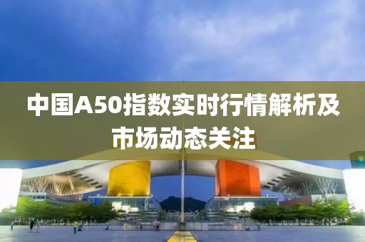 中国A50指数实时行情解析及市场动态关注