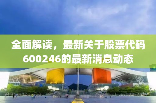 全面解读，最新关于股票代码600246的最新消息动态