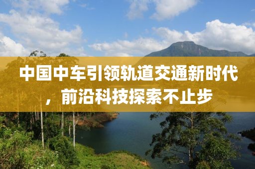 中國中車引領(lǐng)軌道交通新時代，前沿科技探索不止步