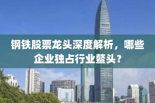 鋼鐵股票龍頭深度解析，哪些企業獨占行業鰲頭？