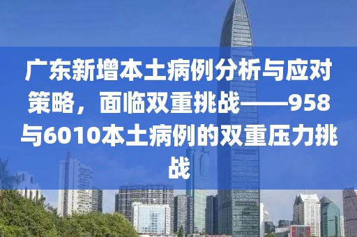 廣東新增本土病例分析與應對策略，面臨雙重挑戰——958與6010本土病例的雙重壓力挑戰