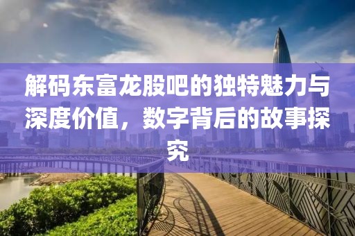 解码东富龙股吧的独特魅力与深度价值，数字背后的故事探究