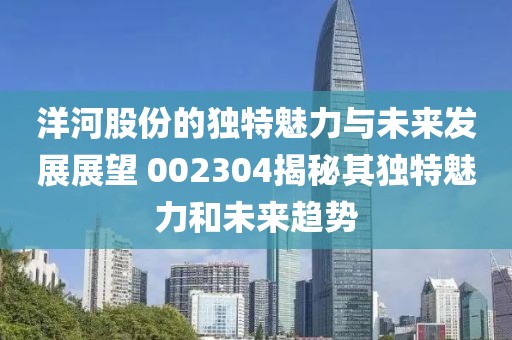 洋河股份的獨特魅力與未來發(fā)展展望 002304揭秘其獨特魅力和未來趨勢