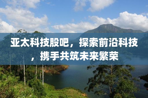 亞太科技股吧，探索前沿科技，攜手共筑未來繁榮