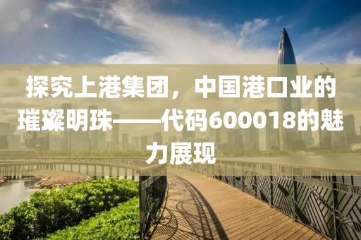 探究上港集團(tuán)，中國港口業(yè)的璀璨明珠——代碼600018的魅力展現(xiàn)