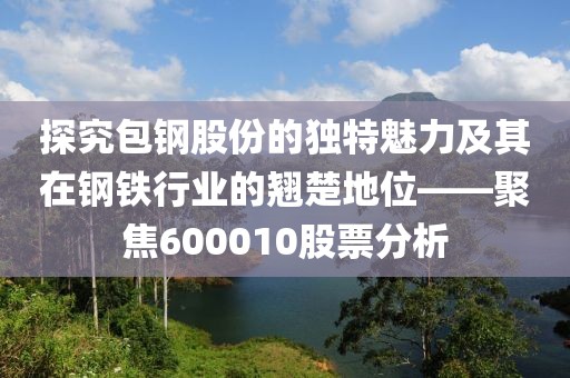 探究包鋼股份的獨特魅力及其在鋼鐵行業(yè)的翹楚地位——聚焦600010股票分析